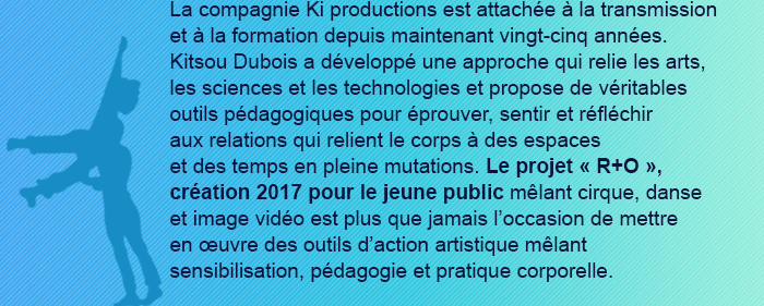 La compagnie Ki productions est attachée à la transmission et à la formation depuis maintenant vingt-cinq années.
Kitsou Dubois a développé une approche qui relie les arts, les sciences et les technologies et propose de véritables outils pédagogiques pour éprouver, sentir et réfléchir
aux relations qui relient le corps à des espaces
et des temps en pleine mutations. Le projet « R+O », création 2017 pour le jeune public mêlant cirque, danse et image vidéo est plus que jamais l’occasion de mettre
en œuvre des outils d’action artistique mêlant sensibilisation, pédagogie et pratique corporelle.